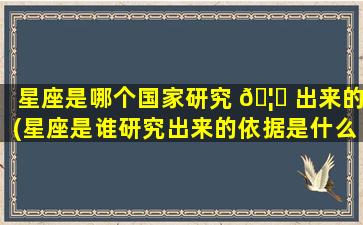 星座是哪个国家研究 🦆 出来的(星座是谁研究出来的依据是什么)